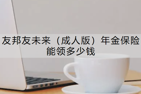 友邦友未来（成人版）年金保险能领多少钱？值得买吗？