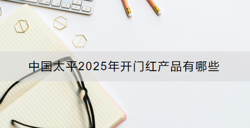 中国太平2025年开门红产品有哪些？保什么?