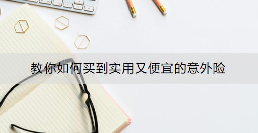 教你如何买到实用又便宜的意外险：怎么买？有什么产品推荐？